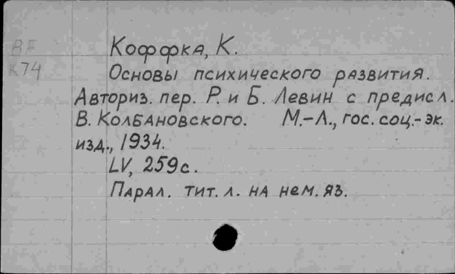 ﻿К О Ср Ср К Я, К.
Основы психического развития.
Авториъ. пер. Р. и Б. Левин с прение л.
В. КолБАновского. М.-Л.} гос. соц,- эк. изд., /934.
259 е.
ПдрАл. тит. л. на нем.ЯЬ.